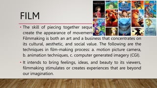 FILM
• The skill of piecing together sequences of static images to
create the appearance of movement is known as filmmaking.
Filmmaking is both an art and a business that concentrates on
its cultural, aesthetic, and social value. The following are the
techniques in film-making process: a. motion picture camera,
b. animation techniques, c. computer generated imagery (CGI).
• It intends to bring feelings, ideas, and beauty to its viewers,
filmmaking stimulates or creates experiences that are beyond
our imagination.
 