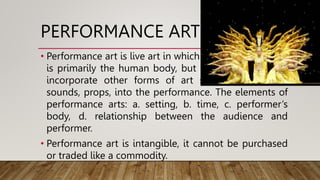 PERFORMANCE ART
• Performance art is live art in which the artist's medium
is primarily the human body, but he or she may also
incorporate other forms of art such as visual art,
sounds, props, into the performance. The elements of
performance arts: a. setting, b. time, c. performer’s
body, d. relationship between the audience and
performer.
• Performance art is intangible, it cannot be purchased
or traded like a commodity.
 