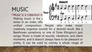 MUSIC
• Music is a collection of coordinated sound or sounds.
Making music is the process of putting sounds and
tones in an order, often combining them to create a
unified composition. People who make music
creatively organize sounds for a desired result, like a
Beethoven symphony or one of Duke Ellington's jazz
songs. Music is made of sounds, vibrations, and silent
moments, and it doesn't always have to be pleasant or
pretty. It can be used to convey a whole range of
experiences, environments, and emotions.
 