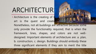 ARCHITECTURE
• Architecture is the creating of beautiful buildings, whilst
art is the quest and creation of beautiful things.
Nonetheless, not all buildings are attractive because some
only provide the functionality required, that is when the
framework, lines, shapes, and colors are not well-
designed. Important elements of architecture are: a. plan,
b. construction, c. design. Buildings should embody these
three significant elements if they aim to merit the title
architecture.
 