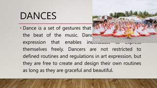 DANCES
• Dance is a set of gestures that are choreographed to
the beat of the music. Dancing is a method of
expression that enables individuals to express
themselves freely. Dancers are not restricted to
defined routines and regulations in art expression, but
they are free to create and design their own routines
as long as they are graceful and beautiful.
 