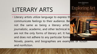 LITERARY ARTS
• Literary artists utilize language to express themselves and
communicate feelings to their audience. Being a writer is
not the same as being a literary artist. Professional,
journalistic, academic, and other technical kinds of writing
are not the only forms of literary art. It has its own style
and does not adhere to any particular format or standard.
Novels, poems, and biographies are examples of fiction
and nonfiction.
 