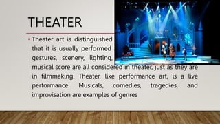 THEATER
• Theater art is distinguished from literary art by the fact
that it is usually performed according to a script. Acting,
gestures, scenery, lighting, props, sound effects, and
musical score are all considered in theater, just as they are
in filmmaking. Theater, like performance art, is a live
performance. Musicals, comedies, tragedies, and
improvisation are examples of genres
 