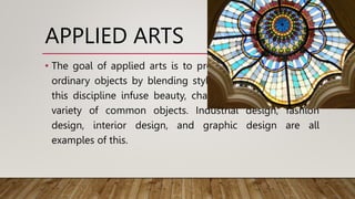 APPLIED ARTS
• The goal of applied arts is to provide aesthetic value to
ordinary objects by blending style and design. Artists in
this discipline infuse beauty, charm, and comfort into a
variety of common objects. Industrial design, fashion
design, interior design, and graphic design are all
examples of this.
 