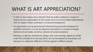 • It refers to the analysis of an artwork's form for public audiences in hopes of
improving their appreciation of such works of art. It can be studied independently
from its subject matter, symbolism, or historical background.
• Art appreciation can be personal and influenced by personal inclinations for
aesthetics and form, or it can be objective and based on a number of design
features and principles, as well as cultural and social acceptance.
• Paintings, sculptures, architecture, design, and, more recently, digital art, all fall
under the umbrella of art among others. Art can be enjoyed by everybody, and
because it is subjective, different art forms appeal to different people.
WHAT IS ART APPRECIATION?
 