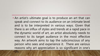 • An artist’s ultimate goal is to produce an art that can
speak and connect to its audience on an intimate level
and is to be interpreted in various ways. Given that
there is an influx of styles and trends at a rapid pace in
the dynamic world of art, an artist absolutely needs to
connect to its target audience in the most effective
way. An artwork aims to tap the subconscious of any
person who sees and experience it. There are various
reasons why art appreciation is so significant in one’s
life.
 