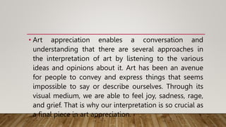 • Art appreciation enables a conversation and
understanding that there are several approaches in
the interpretation of art by listening to the various
ideas and opinions about it. Art has been an avenue
for people to convey and express things that seems
impossible to say or describe ourselves. Through its
visual medium, we are able to feel joy, sadness, rage,
and grief. That is why our interpretation is so crucial as
a final piece in art appreciation.
 