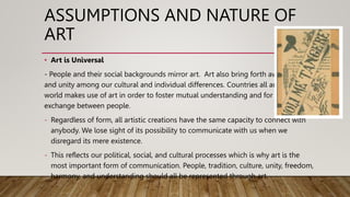 ASSUMPTIONS AND NATURE OF
ART
• Art is Universal
- People and their social backgrounds mirror art. Art also bring forth awareness
and unity among our cultural and individual differences. Countries all around the
world makes use of art in order to foster mutual understanding and for cultural
exchange between people.
- Regardless of form, all artistic creations have the same capacity to connect with
anybody. We lose sight of its possibility to communicate with us when we
disregard its mere existence.
- This reflects our political, social, and cultural processes which is why art is the
most important form of communication. People, tradition, culture, unity, freedom,
harmony, and understanding should all be represented through art.
 