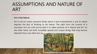 • Art is Not Nature
- Art is not art unless someone thinks about it and comprehends it, just as nature
requires the lack of thinking to be nature. The sight from the summit of a
mountain isn't art until you've seen it or taken pictures of it. Nature and Art, on
the other hand, are both incredibly special and unique things that may borrow
elements from one other but can never be the equivalent.
ASSUMPTIONS AND NATURE OF
ART
 