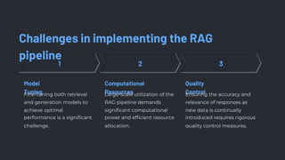 Challenges in implementing the RAG
pipeline
Model
Tuning
Computational
Resources
Quality
Control
Fine-tuning both retrieval
and generation models to
achieve optimal
performance is a significant
challenge.
Large-scale utilization of the
RAG pipeline demands
significant computational
power and efficient resource
allocation.
Ensuring the accuracy and
relevance of responses as
new data is continually
introduced requires rigorous
quality control measures.
 