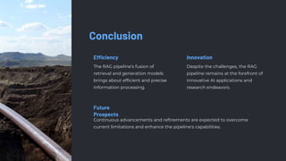Conclusion
Efficiency
The RAG pipeline's fusion of
retrieval and generation models
brings about efficient and precise
information processing.
Innovation
Despite the challenges, the RAG
pipeline remains at the forefront of
innovative AI applications and
research endeavors.
Future
Prospects
Continuous advancements and refinements are expected to overcome
current limitations and enhance the pipeline's capabilities.
 
