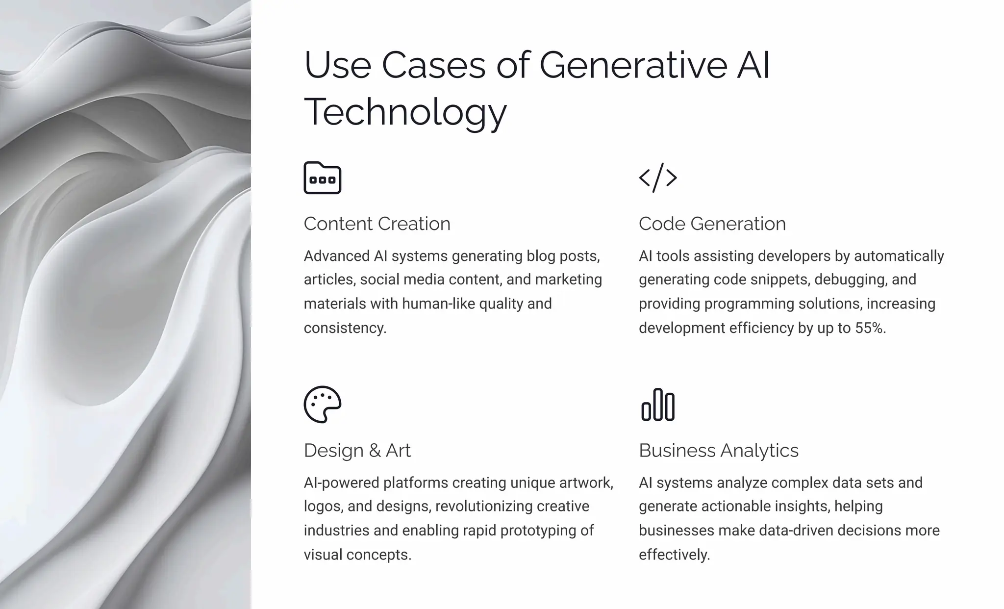 Uìp Caìpì ¾ˆ Gpµpäaø•p AI
Tpcµ¾«¾‰
C¾µøpµø Cäpaø•¾µ
Advanced AI systems generating blog posts,
articles, social media content, and marketing
materials with human-like quality and
consistency.
C¾jp Gpµpäaø•¾µ
AI tools assisting developers by automatically
generating code snippets, debugging, and
providing programming solutions, increasing
development efficiency by up to 55%.
Dpì•‰µ  Aäø
AI-powered platforms creating unique artwork,
logos, and designs, revolutionizing creative
industries and enabling rapid prototyping of
visual concepts.
B ì•µpìì Aµa«ø•cì
AI systems analyze complex data sets and
generate actionable insights, helping
businesses make data-driven decisions more
effectively.
 