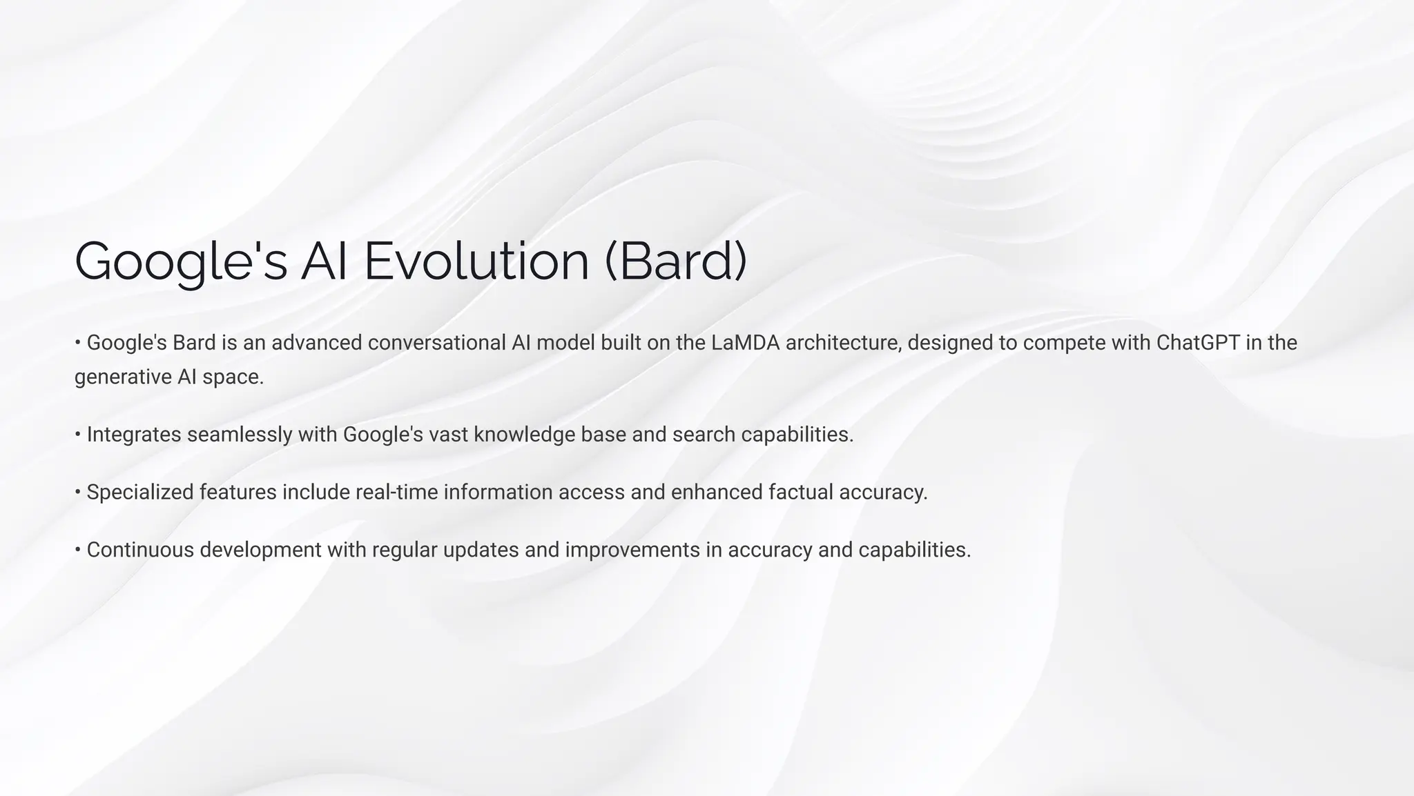 Google's AI Evolution (Bard)
• Google's Bard is an advanced conversational AI model built on the LaMDA architecture, designed to compete with ChatGPT in the
generative AI space.
• Integrates seamlessly with Google's vast knowledge base and search capabilities.
• Specialized features include real-time information access and enhanced factual accuracy.
• Continuous development with regular updates and improvements in accuracy and capabilities.
 