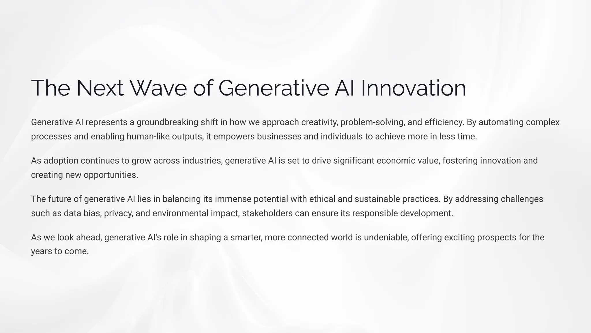 The Next Wave of Generative AI Innovation
Generative AI represents a groundbreaking shift in how we approach creativity, problem-solving, and efficiency. By automating complex
processes and enabling human-like outputs, it empowers businesses and individuals to achieve more in less time.
As adoption continues to grow across industries, generative AI is set to drive significant economic value, fostering innovation and
creating new opportunities.
The future of generative AI lies in balancing its immense potential with ethical and sustainable practices. By addressing challenges
such as data bias, privacy, and environmental impact, stakeholders can ensure its responsible development.
As we look ahead, generative AI's role in shaping a smarter, more connected world is undeniable, offering exciting prospects for the
years to come.
 
