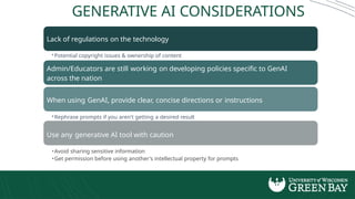 GENERATIVE AI CONSIDERATIONS
Lack of regulations on the technology
•Potential copyright issues & ownership of content
Admin/Educators are still working on developing policies specific to GenAI
across the nation
When using GenAI, provide clear, concise directions or instructions
•Rephrase prompts if you aren't getting a desired result
Use any generative AI tool with caution
•Avoid sharing sensitive information
•Get permission before using another's intellectual property for prompts
 