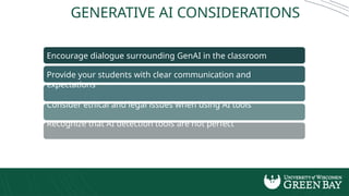 Encourage dialogue surrounding GenAI in the classroom
Provide your students with clear communication and
expectations
Consider ethical and legal issues when using AI tools
Recognize that AI detection tools are not perfect
Understand the inevitability of advancing AI technology
GENERATIVE AI CONSIDERATIONS
 