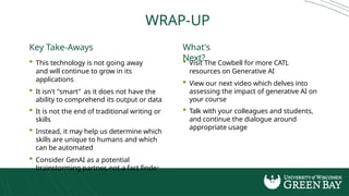 WRAP-UP
Key Take-Aways
 This technology is not going away
and will continue to grow in its
applications
 It isn't "smart" as it does not have the
ability to comprehend its output or data
 It is not the end of traditional writing or
skills
 Instead, it may help us determine which
skills are unique to humans and which
can be automated
 Consider GenAI as a potential
brainstorming partner, not a fact finder
What's
Next?
 Visit The Cowbell for more CATL
resources on Generative AI
 View our next video which delves into
assessing the impact of generative AI on
your course
 Talk with your colleagues and students,
and continue the dialogue around
appropriate usage
 