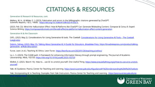 CITATIONS & RESOURCES
Generative AI Research & Resources, cont.
Walters, W. H., & Wilder, E. I. (2023). Fabrication and errors in the bibliographic citations generated by ChatGPT.
Scientific Reports, 13(1), 14045. https://doi.org/10.1038/s41598-023-41032-5
(2023, Feb 22). Mind the Hallucination Effect: How AI Platforms like ChatGPT Can Generate Misleading Content. Compose & Consu lt: Expert
Science Writing. https://composeandconsult.com/the-edit-effect/ai-platforms-hallucination-effect-content-generation
Generative AI & the Classroom
CATL. (2023, May 2). Considerations for Using Generative AI tools. The Cowbell. Considerations for Using Generative AI Tools – The Cowbell
(uwgb.edu)
Dobrin, Sidney. (2023, May 15). Talking About Generative AI: A Guide for Educators. Broadview Press. https://broadviewpress.com/product/talking-
generative- ai/#tab-description
Furze, Leon. (n.d.). Teaching AI Ethics. Leon Furze. https://leonfurze.com/2023/01/26/teaching-ai-ethics/
Lo, L. S. (2023). The CLEAR path: A framework for enhancing information literacy through prompt engineering. The Journal of Academic
Librarianship, 49(4), 102720. https://doi.org/10.1016/j.acalib.2023.102720
Mollick, E. (2023, March 14). How to... use AI to unstick yourself. One Useful Thing. https://www.oneusefulthing.org/p/how-to-use-ai-to-unstick-
yourself
Yale. AI Guidance. Poorvu Center for Teaching and Learning. https://poorvucenter.yale.edu/AIguidance#1%20Understanding%20AI%20Chatbots
Yale. Incorporating AI in Teaching: Examples from Yale Instructors. Poorvu Center for Teaching and Learning. https://poorvucenter.yale.edu/ai-
teaching-examples
 