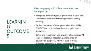 LEARNIN
G
OUTCOME
S
After engaging with this presentation, we
hope you can...
• Recognize different types of generative AI tools and
understand how this technology is continuously
evolving.
• Explain the basics of what generative AI tools like
ChatGPT can do, including their strengths and
limitations.
• Safely and responsibly use a variety of generative AI
tools for personal, research, professional, or
educational purposes, whether paid or freely
available, especially in a classroom setting.
 