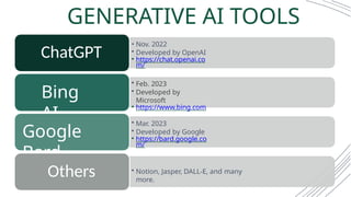 • Nov. 2022
• Developed by OpenAI
• https://chat.openai.co
m/
ChatGPT
• Feb. 2023
• Developed by
Microsoft
• https://www.bing.com
Bing
AI • Mar. 2023
• Developed by Google
• https://bard.google.co
m/
Google
Bard
• Notion, Jasper, DALL-E, and many
more.
Others
GENERATIVE AI TOOLS
 