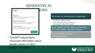 GENERATIVE AI:
LIMITATIONS
 "ChatGPT may produce
inaccurate information about
people, places, or facts." -
ChatGPT disclaimer
Incorrect or nonsensical responses
• Produces hallucinations
• Can not verify the accuracy of
information (disinformation)
Over reliant on the data it is trained
on: information contains biases
Doesn't have genuine
comprehension,
generates text based on patterns in
data
 