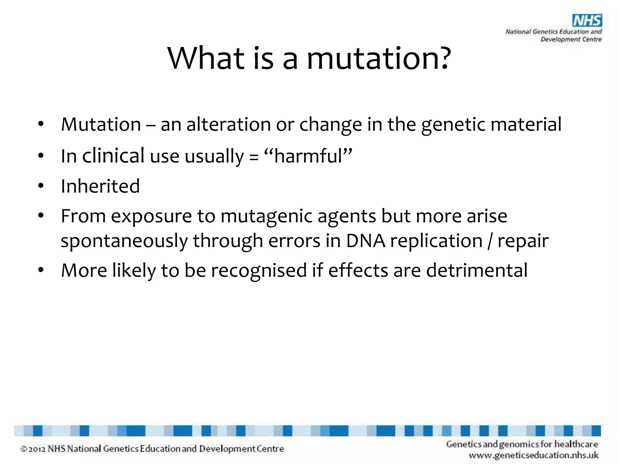 What is a mutation?
• Mutation – an alteration or change in the genetic material
• In clinical use usually = “harmful”
• Inherited
• From exposure to mutagenic agents but more arise
spontaneously through errors in DNA replication / repair
• More likely to be recognised if effects are detrimental
 