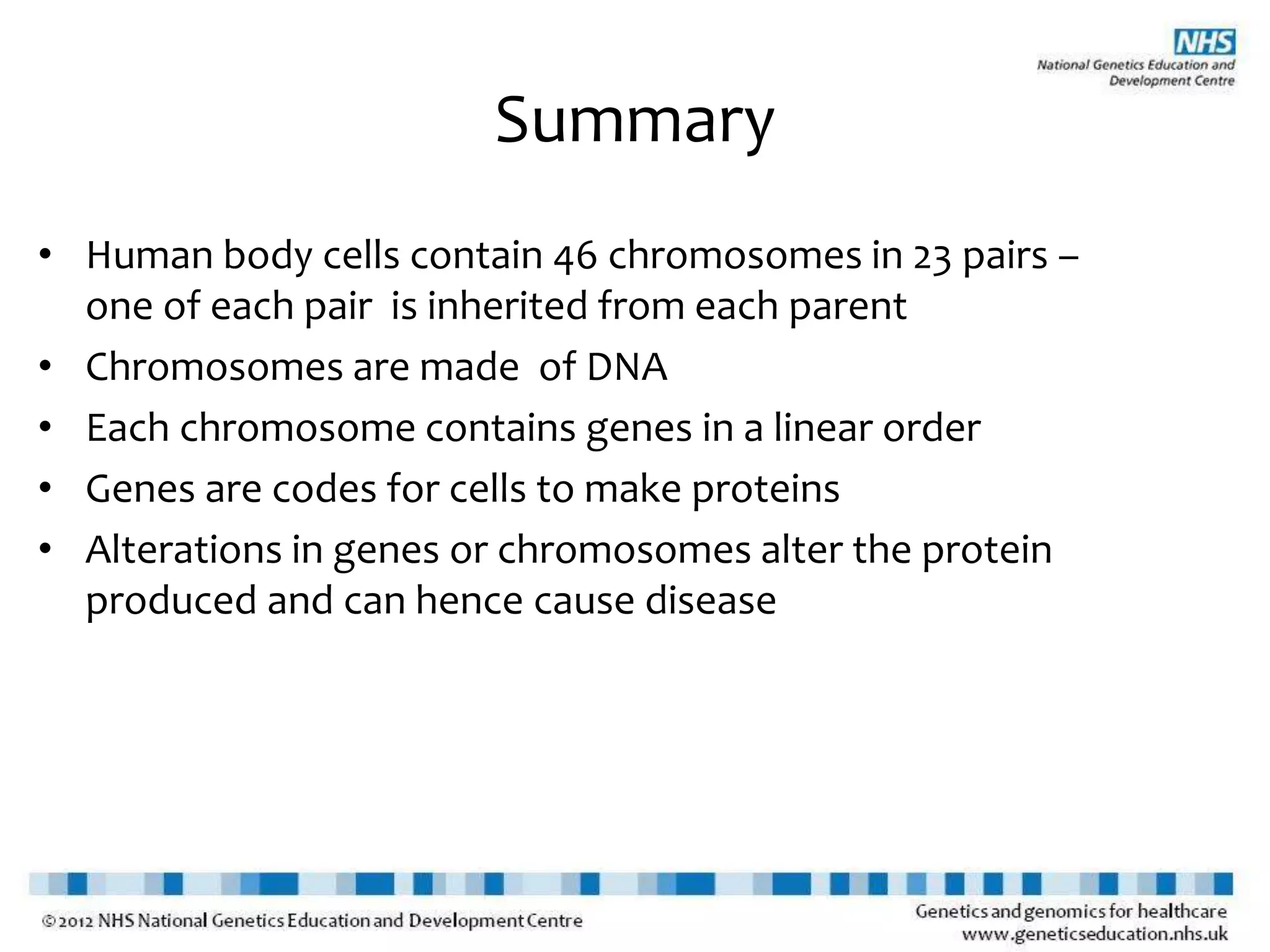 Summary
• Human body cells contain 46 chromosomes in 23 pairs –
one of each pair is inherited from each parent
• Chromosomes are made of DNA
• Each chromosome contains genes in a linear order
• Genes are codes for cells to make proteins
• Alterations in genes or chromosomes alter the protein
produced and can hence cause disease
 