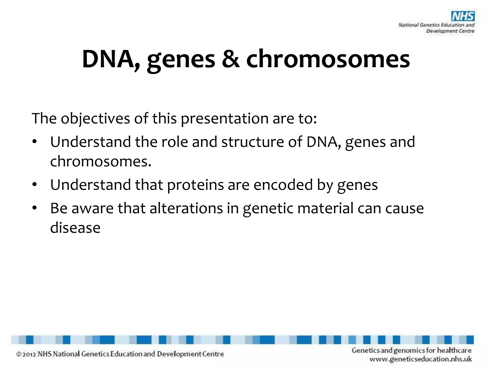 DNA, genes & chromosomes
The objectives of this presentation are to:
• Understand the role and structure of DNA, genes and
chromosomes.
• Understand that proteins are encoded by genes
• Be aware that alterations in genetic material can cause
disease
 