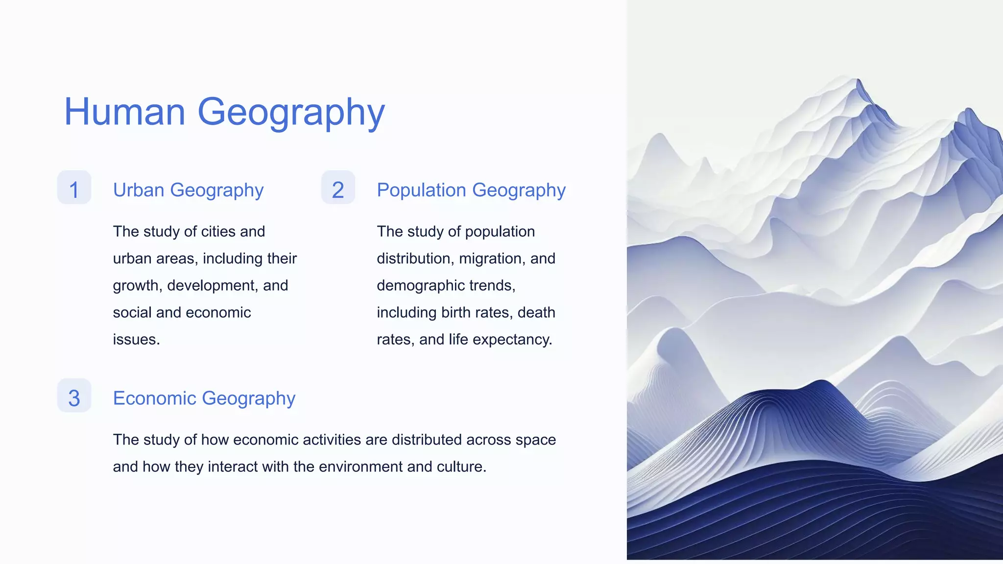 Human Geography
1 Urban Geography
The study of cities and
urban areas, including their
growth, development, and
social and economic
issues.
2 Population Geography
The study of population
distribution, migration, and
demographic trends,
including birth rates, death
rates, and life expectancy.
3 Economic Geography
The study of how economic activities are distributed across space
and how they interact with the environment and culture.
 