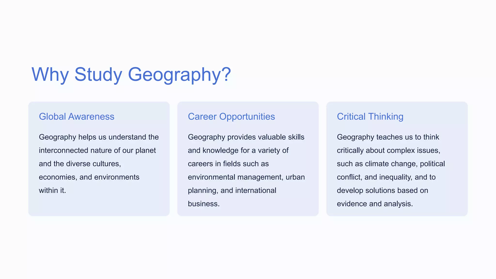 Why Study Geography?
Global Awareness
Geography helps us understand the
interconnected nature of our planet
and the diverse cultures,
economies, and environments
within it.
Career Opportunities
Geography provides valuable skills
and knowledge for a variety of
careers in fields such as
environmental management, urban
planning, and international
business.
Critical Thinking
Geography teaches us to think
critically about complex issues,
such as climate change, political
conflict, and inequality, and to
develop solutions based on
evidence and analysis.
 
