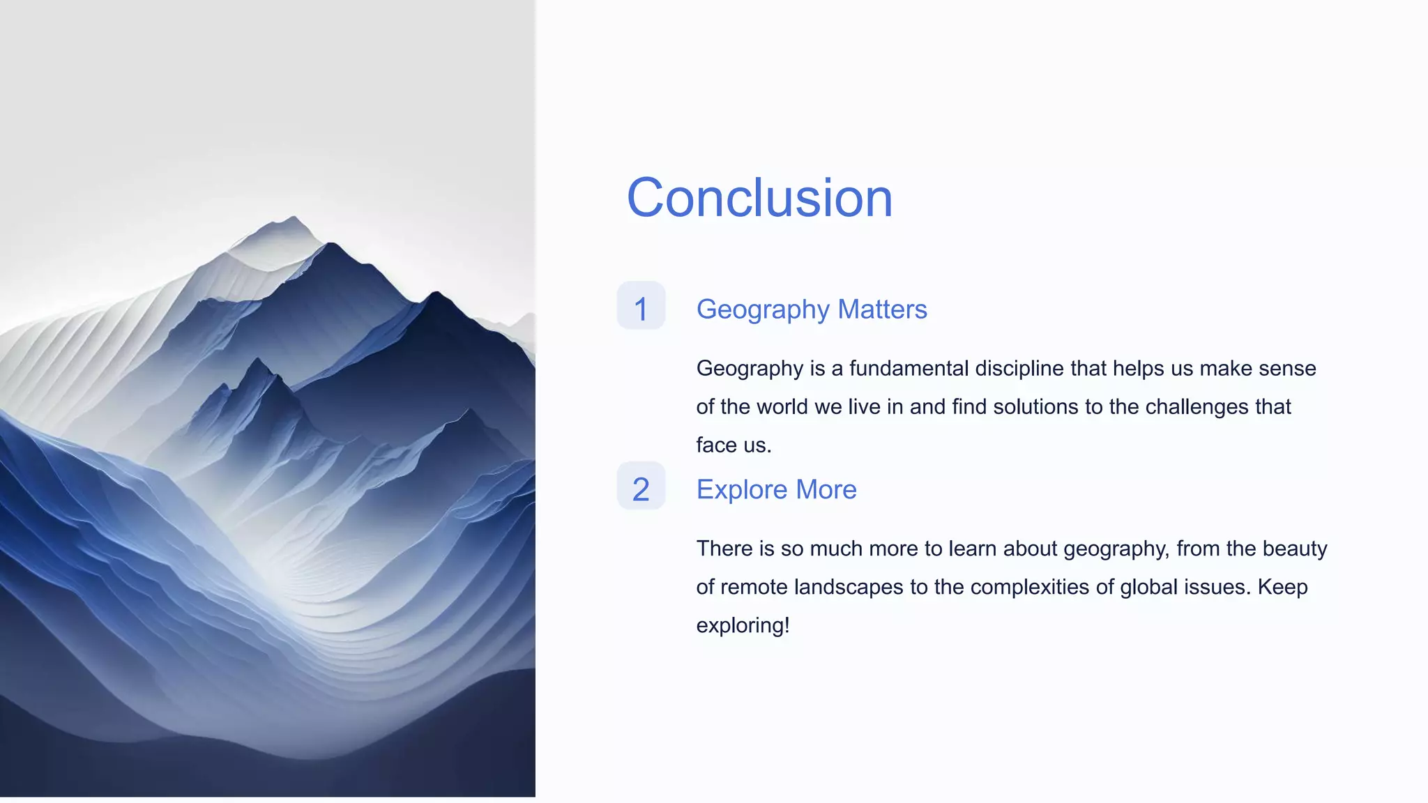 Conclusion
1 Geography Matters
Geography is a fundamental discipline that helps us make sense
of the world we live in and find solutions to the challenges that
face us.
2 Explore More
There is so much more to learn about geography, from the beauty
of remote landscapes to the complexities of global issues. Keep
exploring!
 