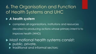 6. The Organisation and Function
of Health Systems and UHC
 A health system
 comprises all organizations, institutions a...