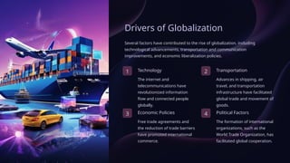 Drivers of Globalization
Several factors have contributed to the rise of globalization, including
technological advancements, transportation and communication
improvements, and economic liberalization policies.
1 Technology
The internet and
telecommunications have
revolutionized information
flow and connected people
globally.
2 Transportation
Advances in shipping, air
travel, and transportation
infrastructure have facilitated
global trade and movement of
goods.
3 Economic Policies
Free trade agreements and
the reduction of trade barriers
have promoted international
commerce.
4 Political Factors
The formation of international
organizations, such as the
World Trade Organization, has
facilitated global cooperation.
 