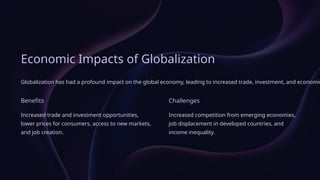 Economic Impacts of Globalization
Globalization has had a profound impact on the global economy, leading to increased trade, investment, and economic
Benefits
Increased trade and investment opportunities,
lower prices for consumers, access to new markets,
and job creation.
Challenges
Increased competition from emerging economies,
job displacement in developed countries, and
income inequality.
 