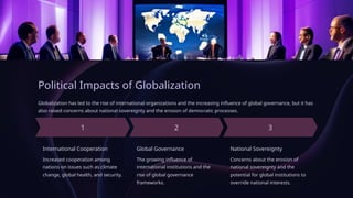Political Impacts of Globalization
Globalization has led to the rise of international organizations and the increasing influence of global governance, but it has
also raised concerns about national sovereignty and the erosion of democratic processes.
International Cooperation
Increased cooperation among
nations on issues such as climate
change, global health, and security.
Global Governance
The growing influence of
international institutions and the
rise of global governance
frameworks.
National Sovereignty
Concerns about the erosion of
national sovereignty and the
potential for global institutions to
override national interests.
 