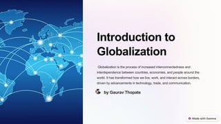 Introduction to
Globalization
Globalization is the process of increased interconnectedness and
interdependence between countries, economies, and people around the
world. It has transformed how we live, work, and interact across borders,
driven by advancements in technology, trade, and communication.
by Gaurav Thopate
 