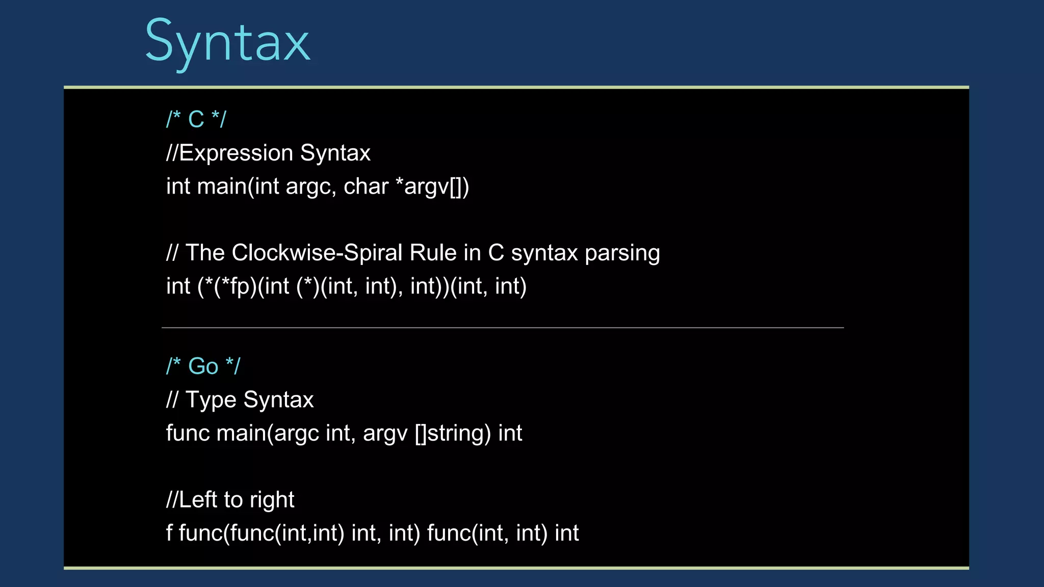 Syntax
/* C */
//Expression Syntax
int main(int argc, char *argv[])
// The Clockwise-Spiral Rule in C syntax parsing
int (*(*fp)(int (*)(int, int), int))(int, int)
/* Go */
// Type Syntax
func main(argc int, argv []string) int
//Left to right
f func(func(int,int) int, int) func(int, int) int
 