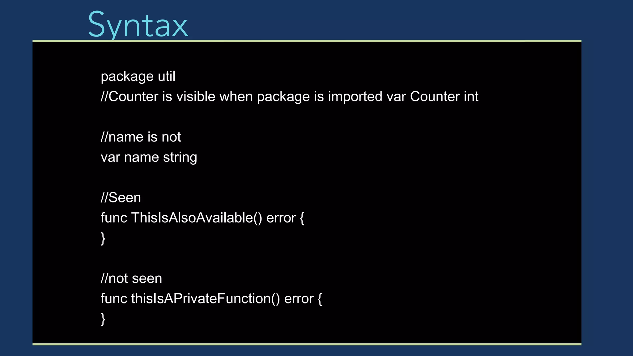 Syntax
package util
//Counter is visible when package is imported var Counter int
//name is not
var name string
//Seen
func ThisIsAlsoAvailable() error {
}
//not seen
func thisIsAPrivateFunction() error {
}
 