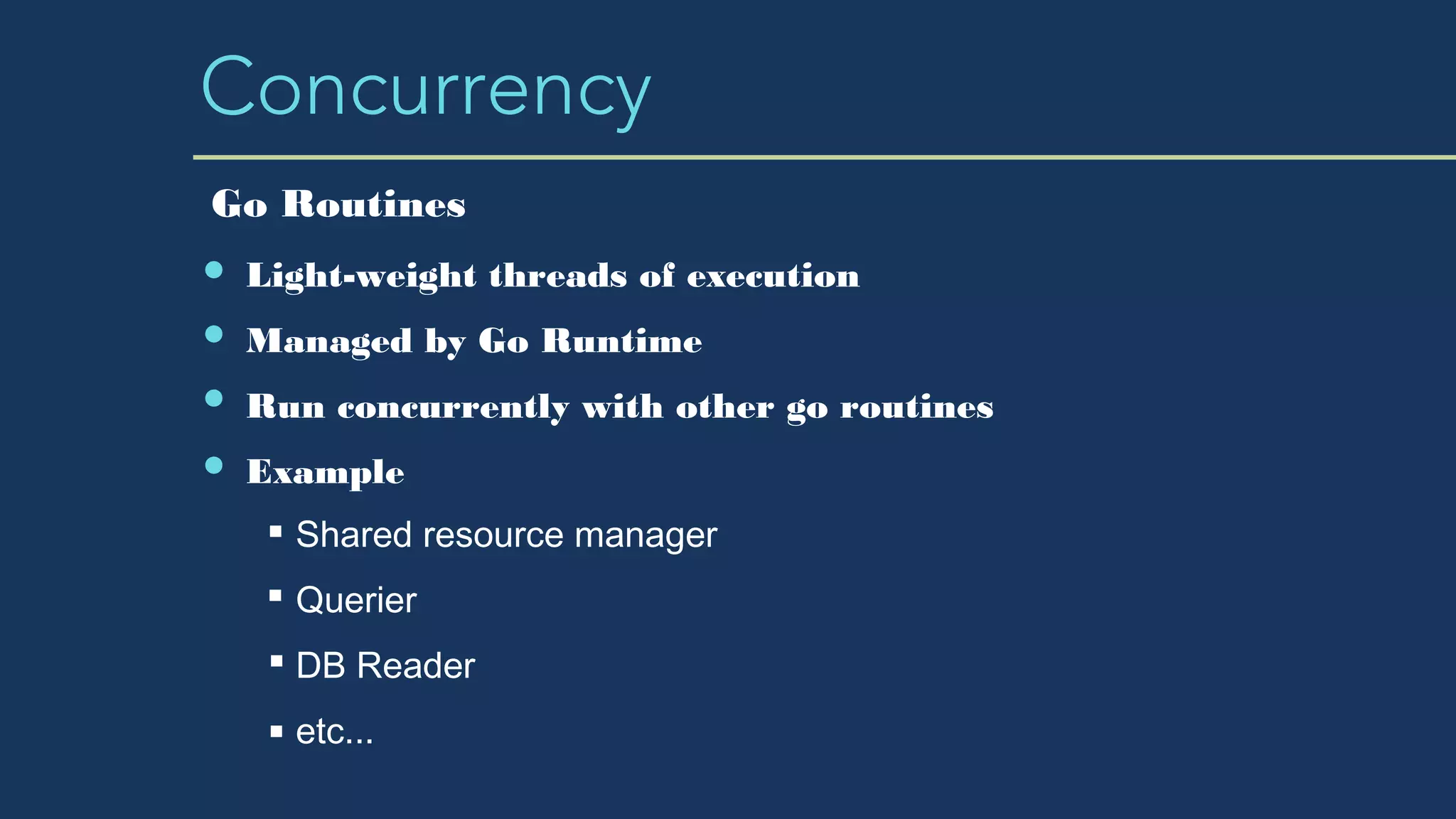Concurrency
Light-weight threads of execution
Managed by Go Runtime
Run concurrently with other go routines
Example
Shared resource manager
Querier
DB Reader
etc...
Go Routines
 