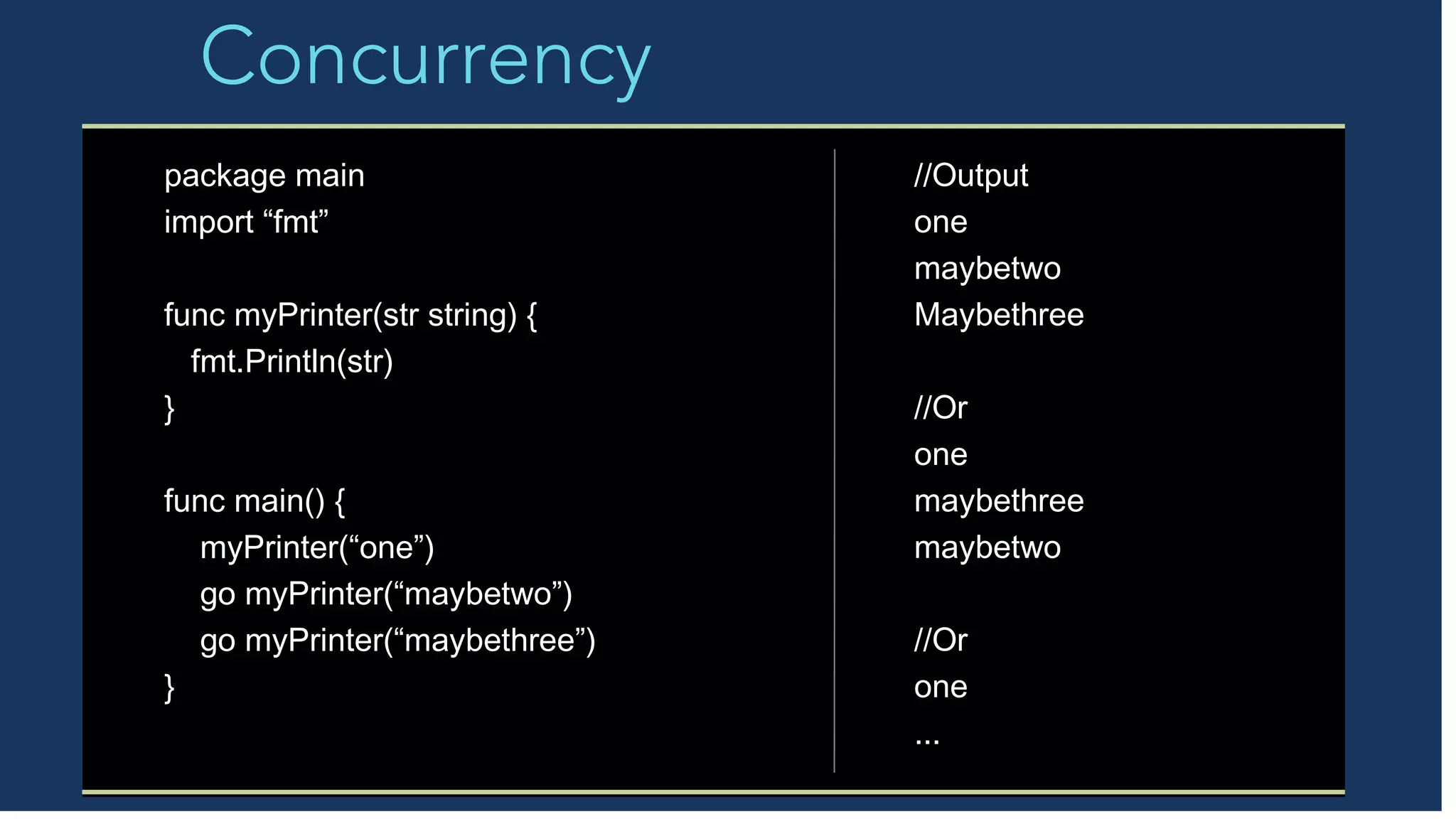 Concurrency
package main
import “fmt”
func myPrinter(str string) {
fmt.Println(str)
}
func main() {
myPrinter(“one”)
go myPrinter(“maybetwo”)
go myPrinter(“maybethree”)
}
//Output
one
maybetwo
Maybethree
//Or
one
maybethree
maybetwo
//Or
one
...
 