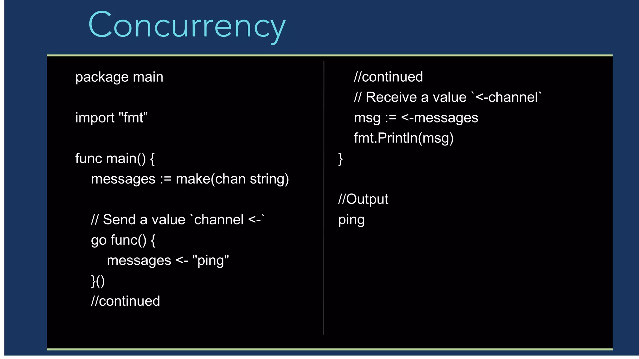 Concurrency
package main
import "fmt”
func main() {
messages := make(chan string)
// Send a value `channel <-`
go func() {
messages <- "ping"
}()
//continued
//continued
// Receive a value `<-channel`
msg := <-messages
fmt.Println(msg)
}
//Output
ping
 