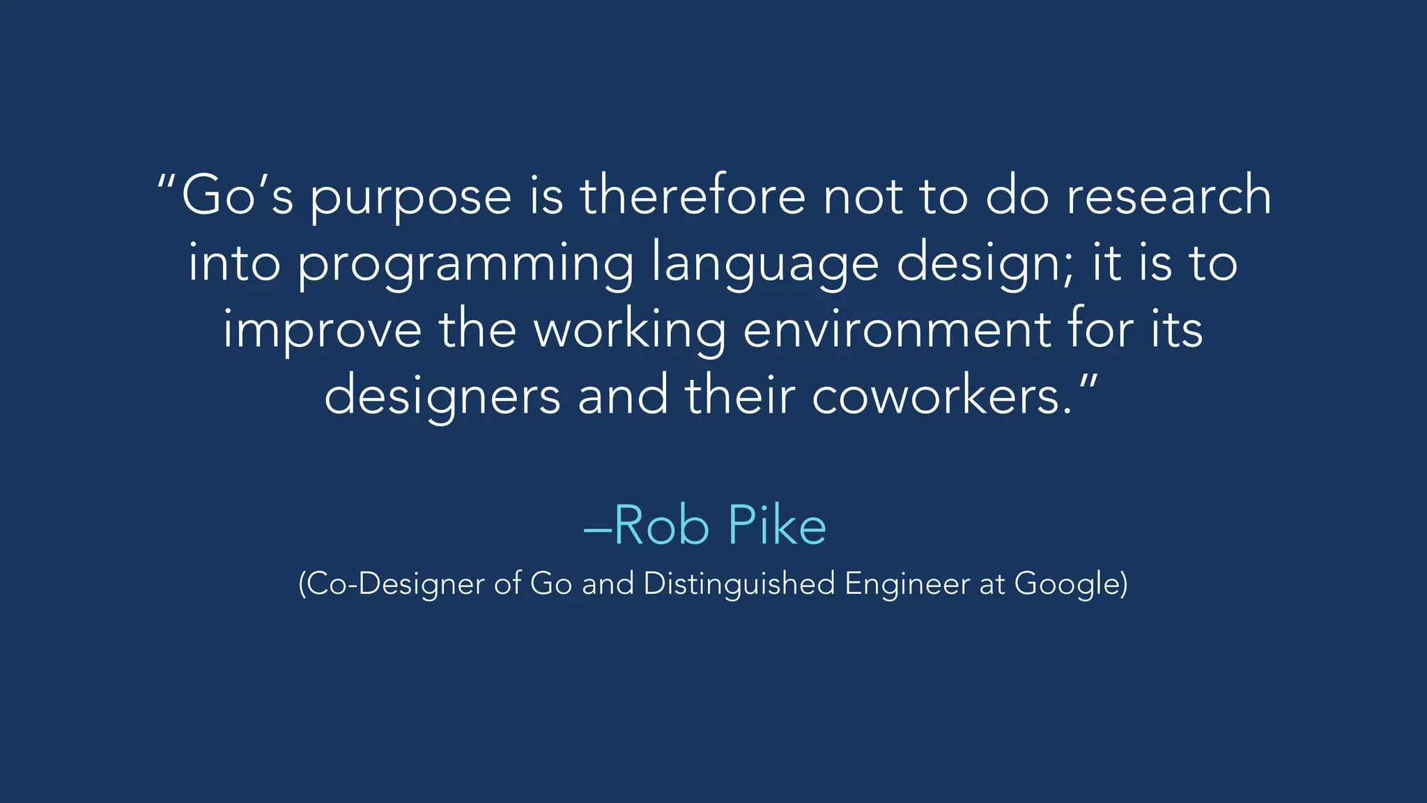 “Go’s purpose is therefore not to do research
into programming language design; it is to
improve the working environment for its
designers and their coworkers.”
–Rob Pike
(Co-Designer of Go and Distinguished Engineer at Google)
 