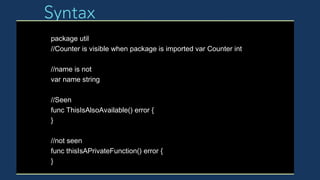 Syntax
package util
//Counter is visible when package is imported var Counter int
//name is not
var name string
//Seen
func ThisIsAlsoAvailable() error {
}
//not seen
func thisIsAPrivateFunction() error {
}
 