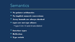 Semantics
No pointer arithmetics
No implicit numeric conversions
Array bounds are always checked
types are not type aliases
type X int // X and int are distinct
Interface types
Reflection
Type switch
 
