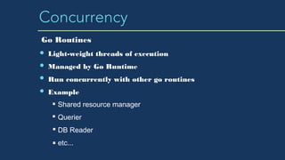 Concurrency
Light-weight threads of execution
Managed by Go Runtime
Run concurrently with other go routines
Example
Shared resource manager
Querier
DB Reader
etc...
Go Routines
 