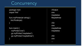 Concurrency
package main
import “fmt”
func myPrinter(str string) {
fmt.Println(str)
}
func main() {
myPrinter(“one”)
go myPrinter(“maybetwo”)
go myPrinter(“maybethree”)
}
//Output
one
maybetwo
Maybethree
//Or
one
maybethree
maybetwo
//Or
one
...
 