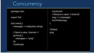 Concurrency
package main
import "fmt”
func main() {
messages := make(chan string)
// Send a value `channel <-`
go func() {
messages <- "ping"
}()
//continued
//continued
// Receive a value `<-channel`
msg := <-messages
fmt.Println(msg)
}
//Output
ping
 