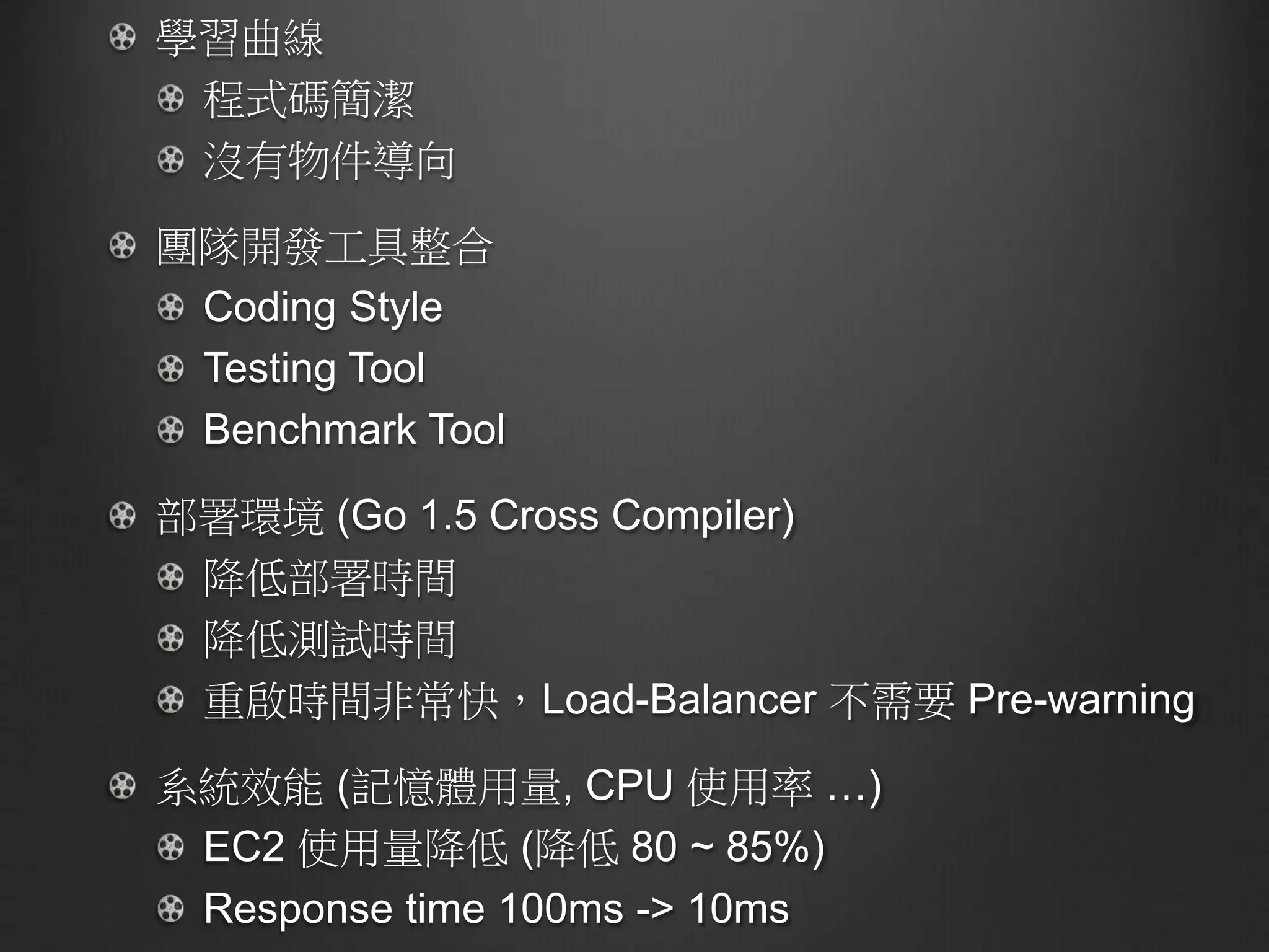 學習曲線
程式碼簡潔
沒有物件導向
團隊開發工具整合
Coding Style
Testing Tool
Benchmark Tool
部署環境 (Go 1.5 Cross Compiler)
降低部署時間
降低測試時間
重啟時間非常快，Load-Balancer 不需要 Pre-warning
系統效能 (記憶體用量, CPU 使用率 …)
EC2 使用量降低 (降低 80 ~ 85%)
Response time 100ms -> 10ms
 