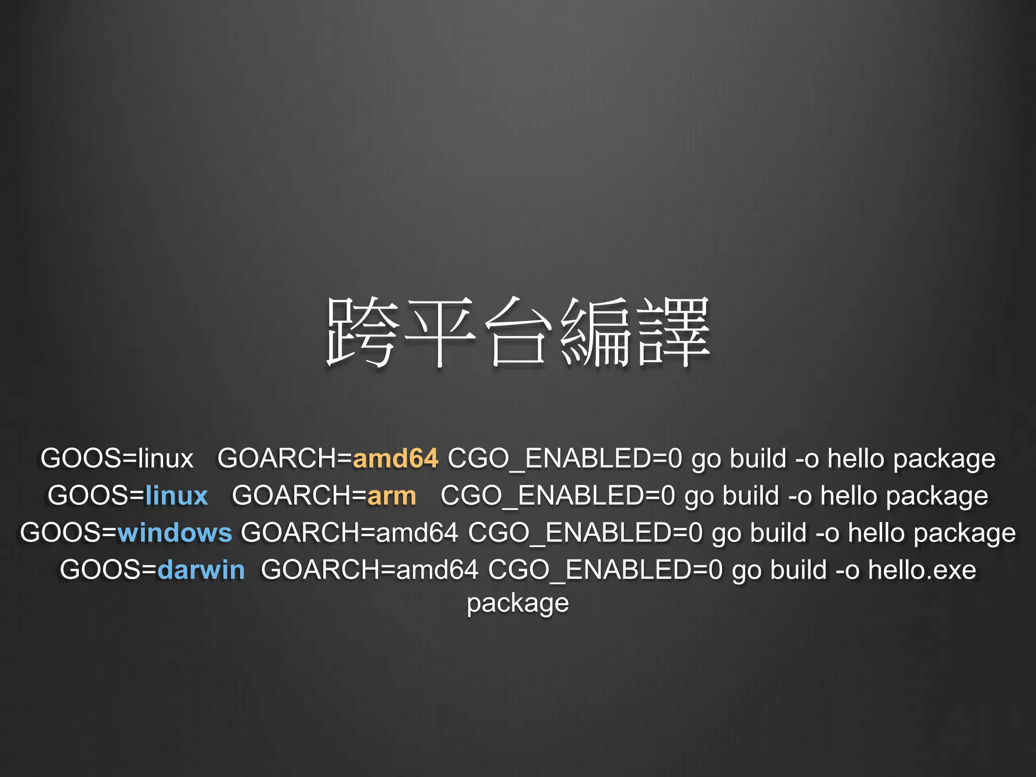 跨平台編譯
GOOS=linux GOARCH=amd64 CGO_ENABLED=0 go build -o hello package
GOOS=linux GOARCH=arm CGO_ENABLED=0 go build -o hello package
GOOS=windows GOARCH=amd64 CGO_ENABLED=0 go build -o hello package
GOOS=darwin GOARCH=amd64 CGO_ENABLED=0 go build -o hello.exe
package
 