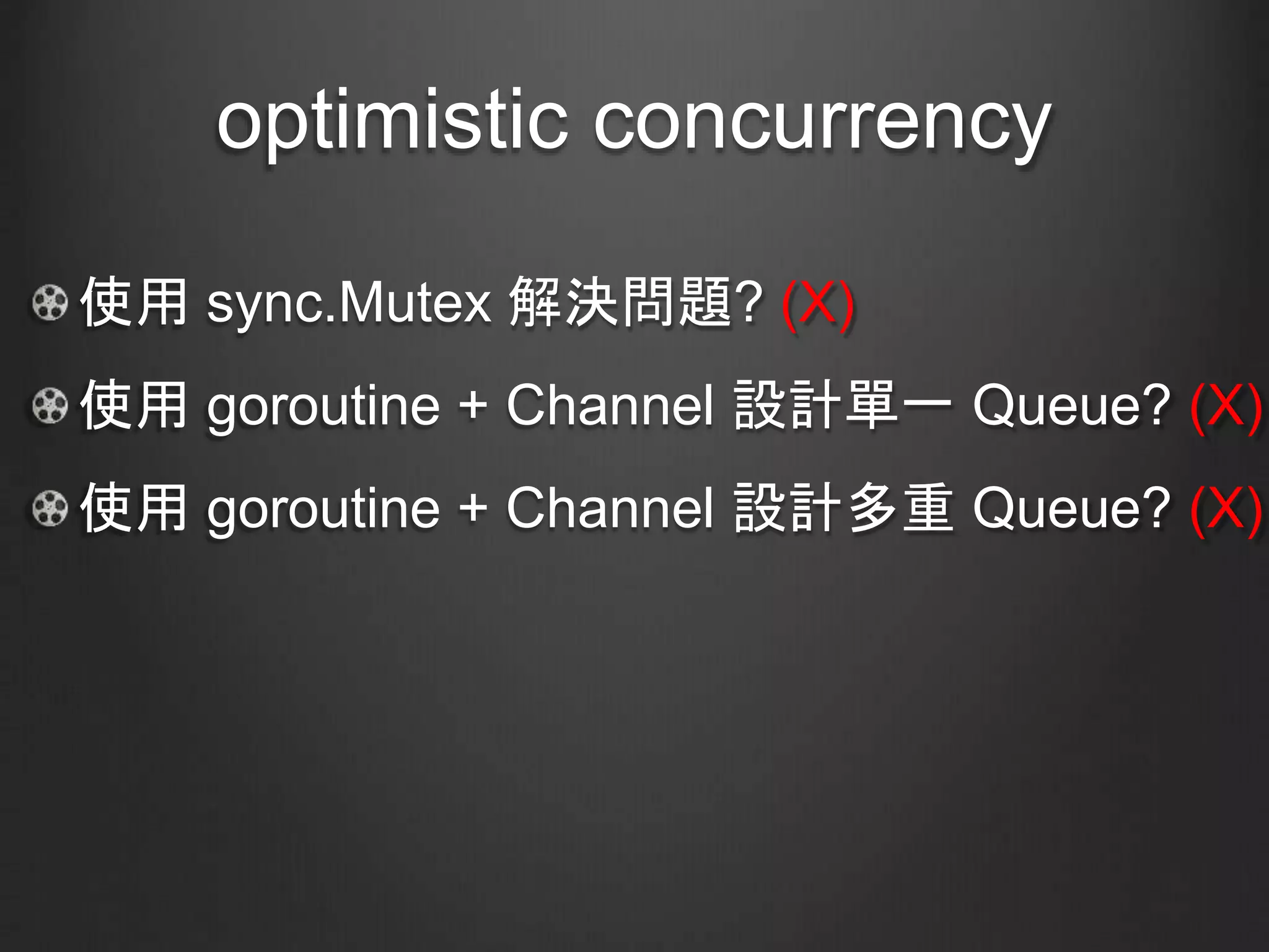 optimistic concurrency
使用 sync.Mutex 解決問題? (X)
使用 goroutine + Channel 設計單一 Queue? (X)
使用 goroutine + Channel 設計多重 Queue? (X)
 
